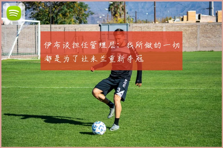 伊布谈担任管理层：我所做的一切都是为了让米兰重新夺冠