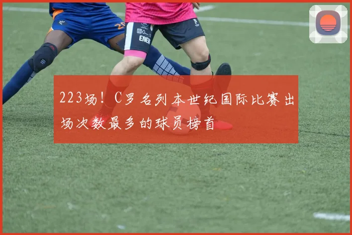 223场！C罗名列本世纪国际比赛出场次数最多的球员榜首