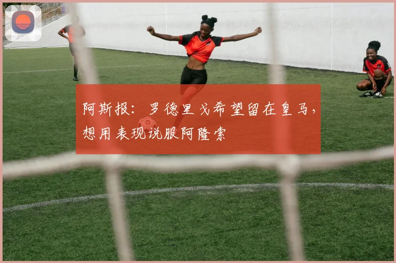 阿斯报：罗德里戈希望留在皇马，想用表现说服阿隆索